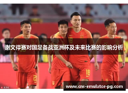 谢文停赛对国足备战亚洲杯及未来比赛的影响分析