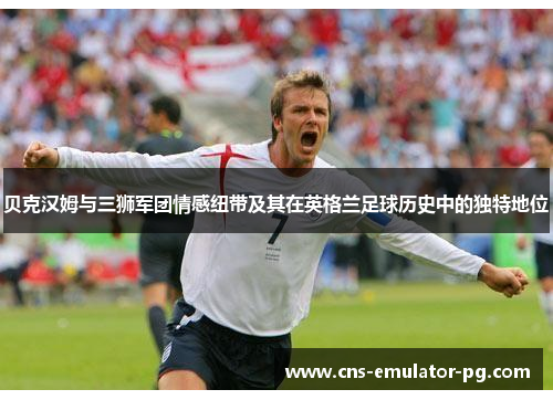 贝克汉姆与三狮军团情感纽带及其在英格兰足球历史中的独特地位