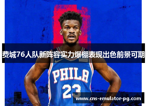 费城76人队新阵容实力爆棚表现出色前景可期 费城76人队新阵容实力爆棚表现出色前景可期