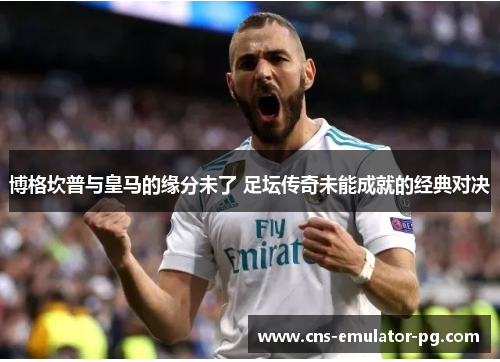 博格坎普与皇马的缘分未了 足坛传奇未能成就的经典对决 博格坎普与皇马的缘分未了 足坛传奇未能成就的经典对决