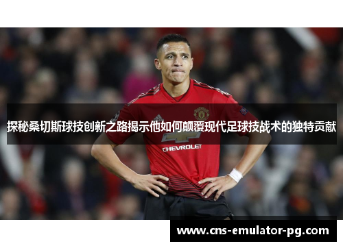 探秘桑切斯球技创新之路揭示他如何颠覆现代足球技战术的独特贡献 探秘桑切斯球技创新之路揭示他如何颠覆现代足球技战术的独特贡献