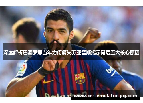 深度解析巴塞罗那当年为何痛失苏亚雷斯揭示背后五大核心原因 深度解析巴塞罗那当年为何痛失苏亚雷斯揭示背后五大核心原因