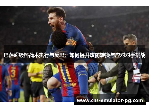 巴萨超级杯战术执行与反思:如何提升攻防转换与应对对手挑战 巴萨超级杯战术执行与反思:如何提升攻防转换与应对对手挑战