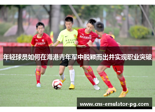 年轻球员如何在海港青年军中脱颖而出并实现职业突破 年轻球员如何在海港青年军中脱颖而出并实现职业突破