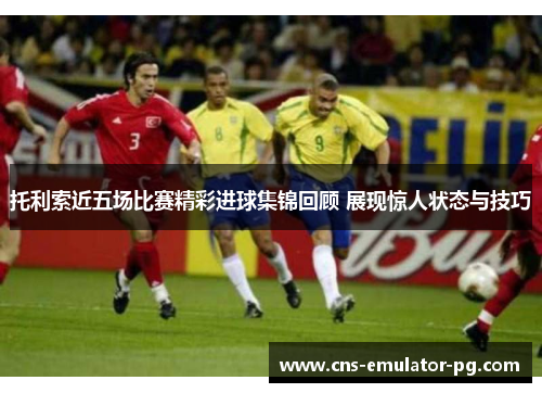 托利索近五场比赛精彩进球集锦回顾 展现惊人状态与技巧