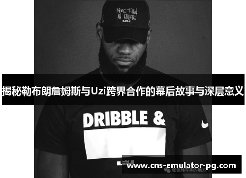 揭秘勒布朗詹姆斯与Uzi跨界合作的幕后故事与深层意义 揭秘勒布朗詹姆斯与Uzi跨界合作的幕后故事与深层意义