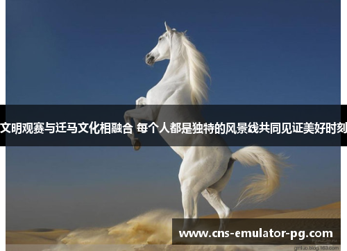 文明观赛与迁马文化相融合 每个人都是独特的风景线共同见证美好时刻