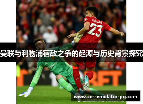 曼联与利物浦宿敌之争的起源与历史背景探究
