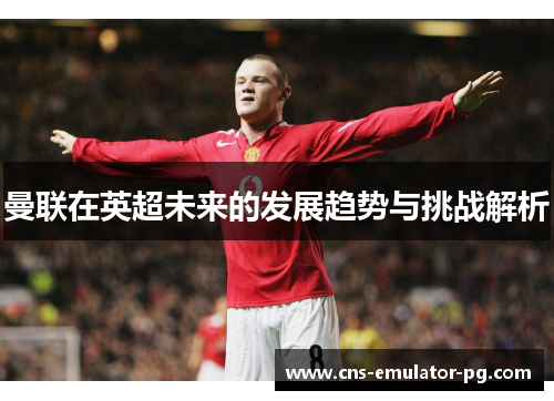 曼联在英超未来的发展趋势与挑战解析 曼联在英超未来的发展趋势与挑战解析