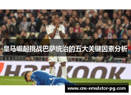 皇马崛起挑战巴萨统治的五大关键因素分析