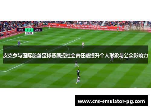 皮克参与国际慈善足球赛展现社会责任感提升个人形象与公众影响力