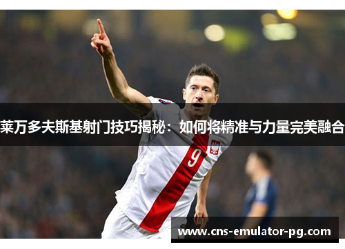 莱万多夫斯基射门技巧揭秘:如何将精准与力量完美融合 莱万多夫斯基射门技巧揭秘:如何将精准与力量完美融合