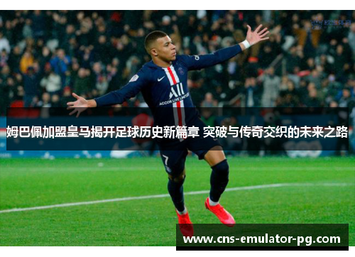 姆巴佩加盟皇马揭开足球历史新篇章 突破与传奇交织的未来之路