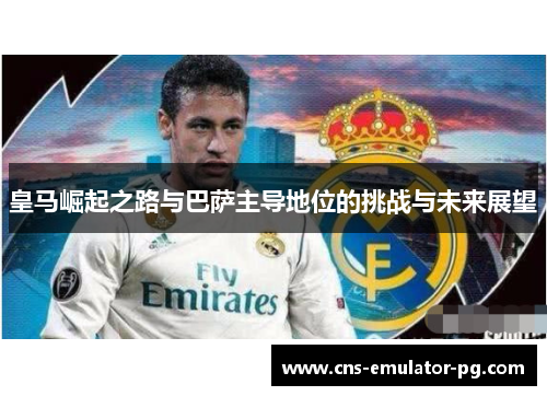 皇马崛起之路与巴萨主导地位的挑战与未来展望