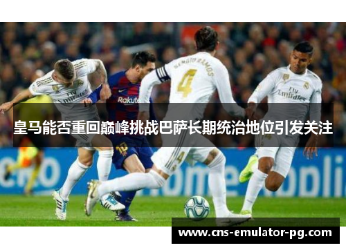 皇马能否重回巅峰挑战巴萨长期统治地位引发关注