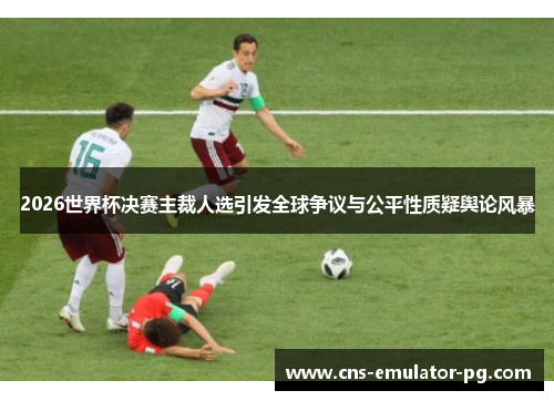 2026世界杯决赛主裁人选引发全球争议与公平性质疑舆论风暴 2026世界杯决赛主裁人选引发全球争议与公平性质疑舆论风暴