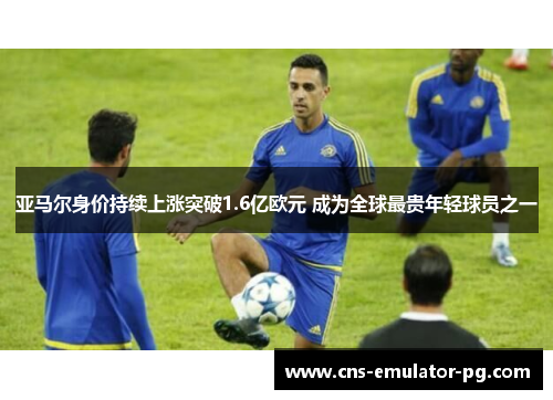 亚马尔身价持续上涨突破1.6亿欧元 成为全球最贵年轻球员之一