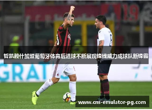 哲凯赖什加盟葡萄牙体育后进球不断展现锋线威力成球队新锋霸 哲凯赖什加盟葡萄牙体育后进球不断展现锋线威力成球队新锋霸