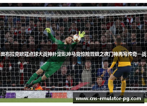 奥布拉克欧冠点球大战神扑定乾坤马竞惊险晋级之夜门神再写传奇一战 奥布拉克欧冠点球大战神扑定乾坤马竞惊险晋级之夜门神再写传奇一战