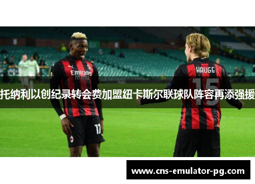 托纳利以创纪录转会费加盟纽卡斯尔联球队阵容再添强援 托纳利以创纪录转会费加盟纽卡斯尔联球队阵容再添强援