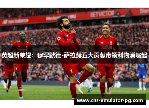 英超新荣耀：穆罕默德·萨拉赫五大贡献带领利物浦崛起