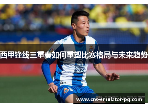 西甲锋线三重奏如何重塑比赛格局与未来趋势