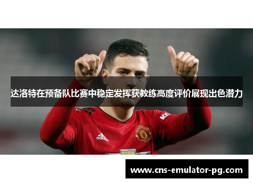 达洛特在预备队比赛中稳定发挥获教练高度评价展现出色潜力