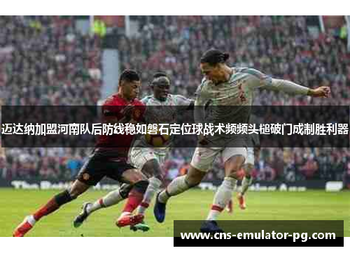 迈达纳加盟河南队后防线稳如磐石定位球战术频频头槌破门成制胜利器