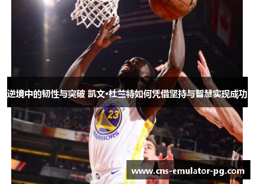 逆境中的韧性与突破 凯文·杜兰特如何凭借坚持与智慧实现成功
