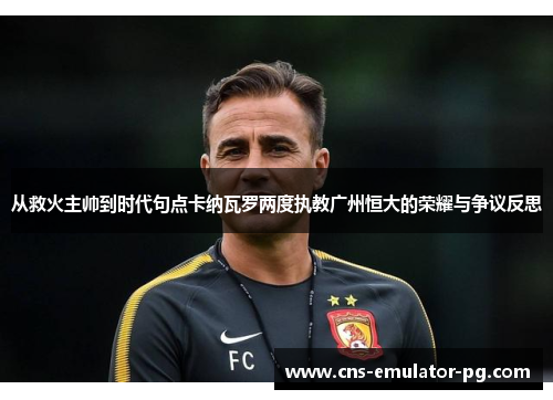 从救火主帅到时代句点卡纳瓦罗两度执教广州恒大的荣耀与争议反思