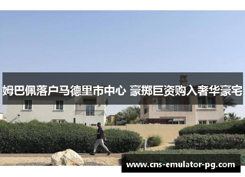 姆巴佩落户马德里市中心 豪掷巨资购入奢华豪宅 姆巴佩落户马德里市中心 豪掷巨资购入奢华豪宅