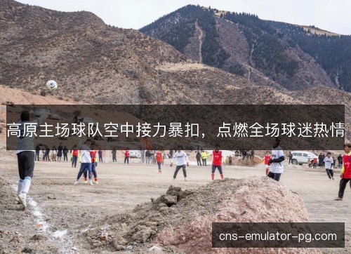 高原主场球队空中接力暴扣，点燃全场球迷热情